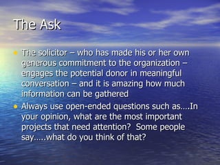 The Ask The solicitor – who has made his or her own generous commitment to the organization – engages the potential donor in meaningful conversation – and it is amazing how much information can be gathered Always use open-ended questions such as….In your opinion, what are the most important projects that need attention?  Some people say…..what do you think of that? 