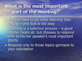 What is the most important part of the meeting? You will have to do more listening than talking – and that is not easy Listening is a selective process – a good listener hears all, but chooses to respond only to his/her speaker’s most important points.  Respond only to those topics germane to your solicitation 