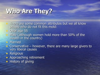 Who Are They? There are some common attributes but we all know people who do not fit this mold: Over age 55 Male (although women hold more than 50% of the wealth in the country) Married Conservative – however, there are many large givers to very liberal causes Religious Approaching retirement History of giving 