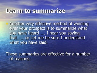 Learn to summarize Another very effective method of winning over your prospect is to summarize what you have heard …. I hear you saying that…… or Let me be sure I understand what you have said.  These summaries are effective for a number of reasons: 