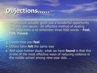 Objections…… An objection actually gives you a wonderful opportunity to clarify any issues.  An effective method of dealing with objections is to remember three little words –  Feel, Felt, Found. I know how you  feel Others have  felt  the same way And upon further study, what we have  found  is that this is one of the most effective ways of reducing violence in the middle school among nine-year olds….. 