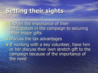 Setting their sights Explain the importance of their participation in the campaign to securing other major gifts  Discuss the tax advantages If working with a key volunteer, have him or her discuss their own stretch gift to the campaign because of the importance of the need 