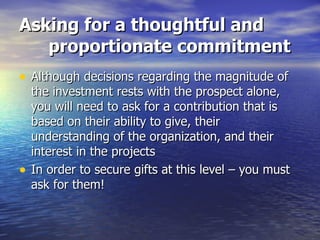 Asking for a thoughtful and proportionate commitment Although decisions regarding the magnitude of the investment rests with the prospect alone, you will need to ask for a contribution that is based on their ability to give, their understanding of the organization, and their interest in the projects In order to secure gifts at this level – you must ask for them!  