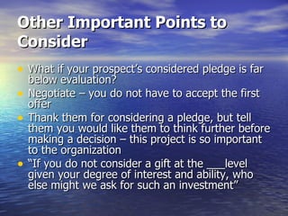 Other Important Points to Consider   What if your prospect’s considered pledge is far below evaluation? Negotiate – you do not have to accept the first offer Thank them for considering a pledge, but tell them you would like them to think further before making a decision – this project is so important to the organization “ If you do not consider a gift at the ___level given your degree of interest and ability, who else might we ask for such an investment” 