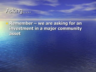 Asking….. Remember – we are asking for an investment in a major community asset   