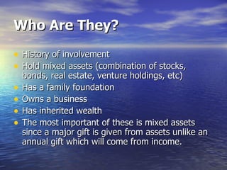 Who Are They? History of involvement Hold mixed assets (combination of stocks, bonds, real estate, venture holdings, etc) Has a family foundation Owns a business Has inherited wealth The most important of these is mixed assets since a major gift is given from assets unlike an annual gift which will come from income. 