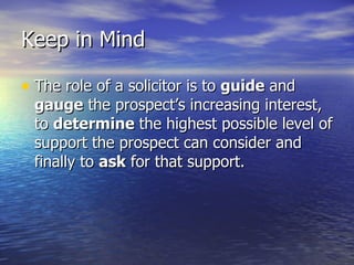 Keep in Mind The role of a solicitor is to  guide  and  gauge  the prospect’s increasing interest, to  determine  the highest possible level of support the prospect can consider and finally to  ask  for that support.  