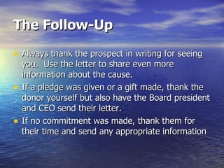 The Follow-Up Always thank the prospect in writing for seeing you.  Use the letter to share even more information about the cause. If a pledge was given or a gift made, thank the donor yourself but also have the Board president and CEO send their letter. If no commitment was made, thank them for their time and send any appropriate information 