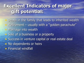 Excellent Indicators of major gift potential: Death in the family that leads to inherited wealth Retirement – usually with a “golden parachute” Marriage into wealth Sale of a business or a property Success in venture capital or real estate deal No dependents or heirs Financial windfall 