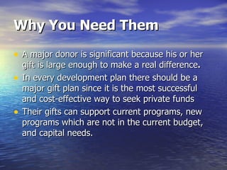 Why You Need Them A major donor is significant because his or her gift is large enough to make a real difference . In every development plan there should be a major gift plan since it is the most successful and cost-effective way to seek private funds Their gifts can support current programs, new programs which are not in the current budget, and capital needs.  