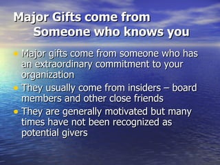 Major Gifts come from Someone who knows you Major gifts come from someone who has an extraordinary commitment to your organization  They usually come from insiders – board members and other close friends They are generally motivated but many times have not been recognized as potential givers 