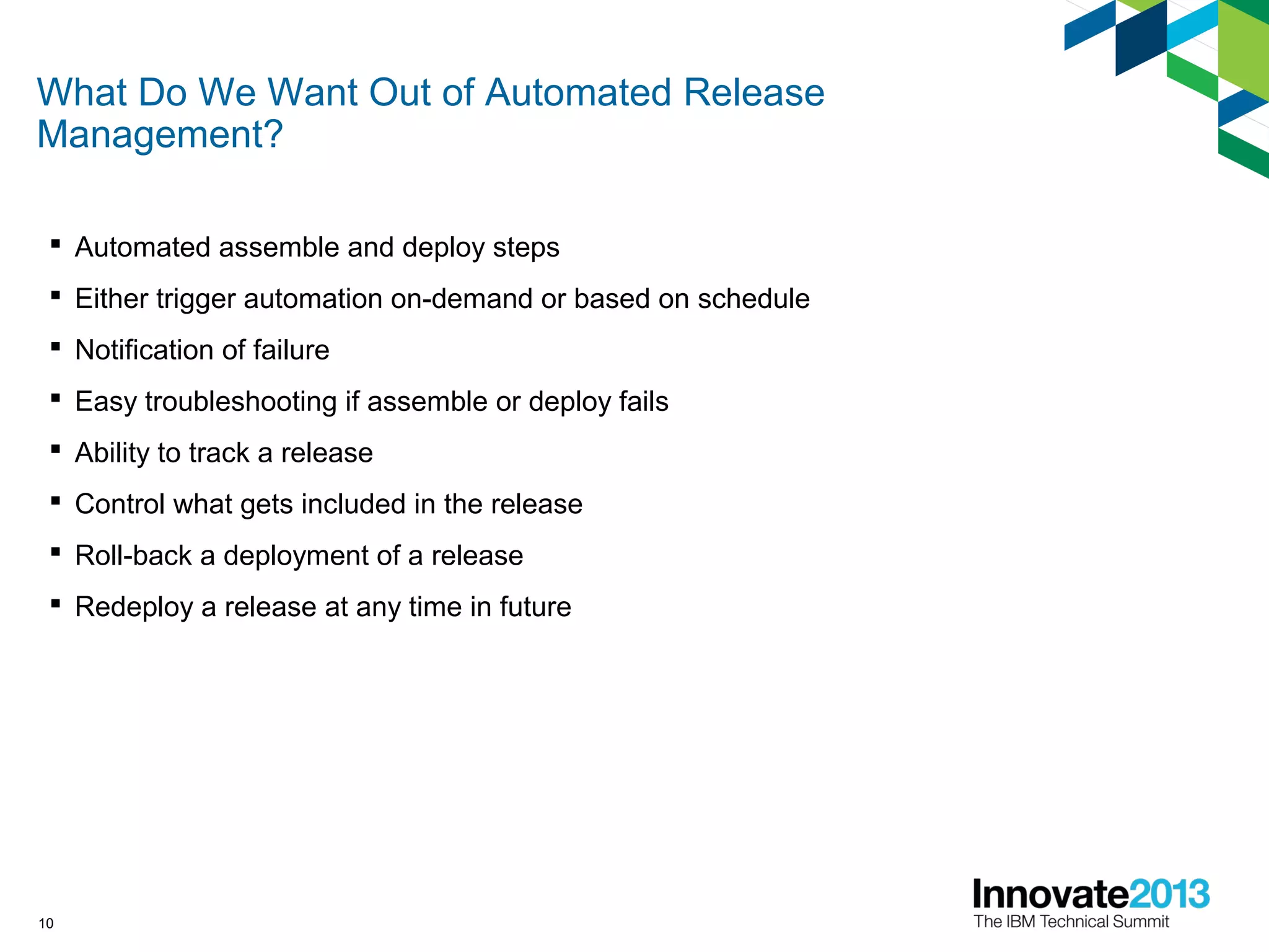 What Do We Want Out of Automated Release
Management?
 Automated assemble and deploy steps
 Either trigger automation on-demand or based on schedule
 Notification of failure
 Easy troubleshooting if assemble or deploy fails
 Ability to track a release
 Control what gets included in the release
 Roll-back a deployment of a release
 Redeploy a release at any time in future
10
 