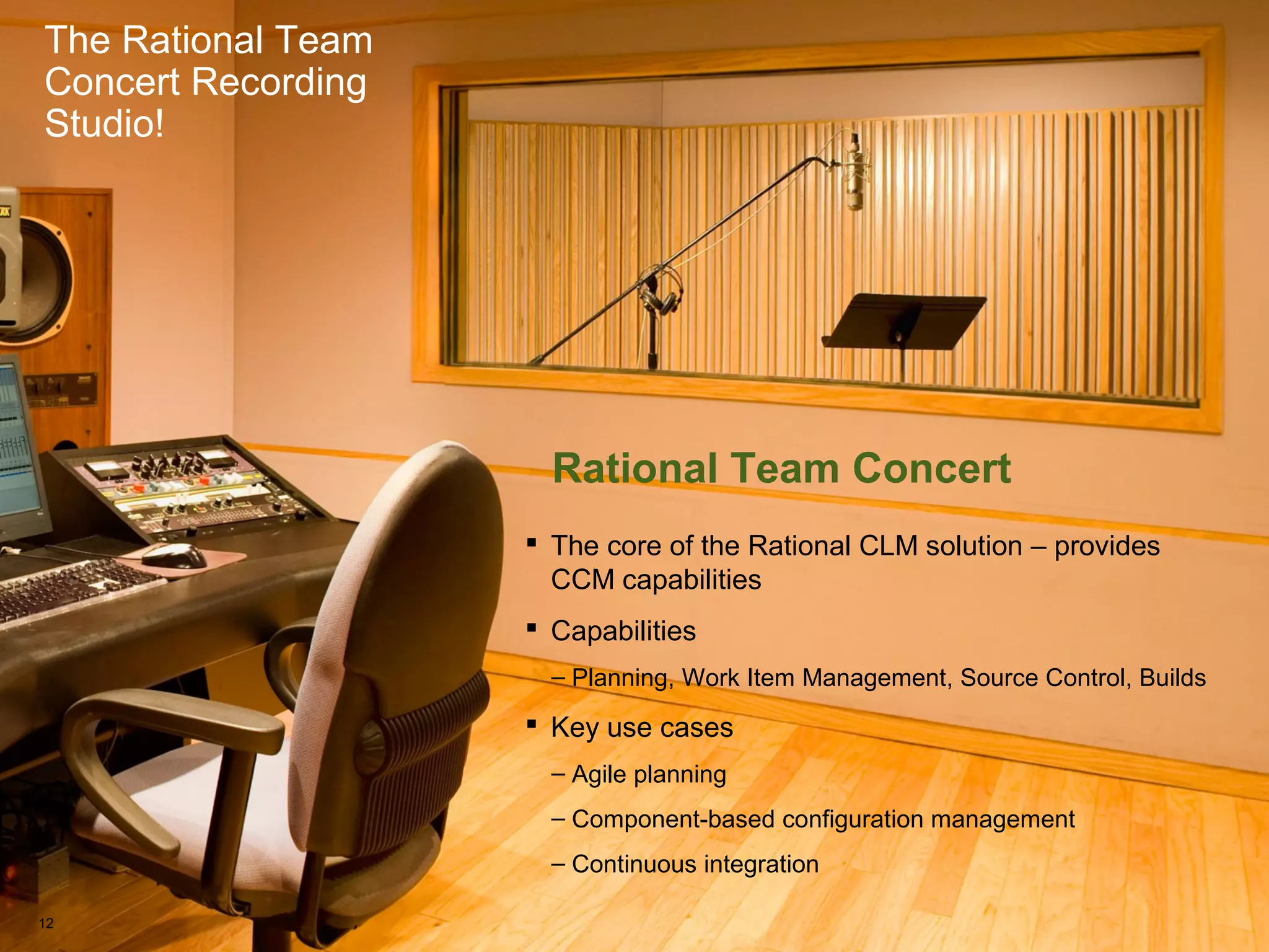The Rational Team Concert Recording Studio!
The Rational Team
Concert Recording
Studio!
Rational Team Concert
 The core of the Rational CLM solution – provides
CCM capabilities
 Capabilities
– Planning, Work Item Management, Source Control, Builds
 Key use cases
– Agile planning
– Component-based configuration management
– Continuous integration
12
 