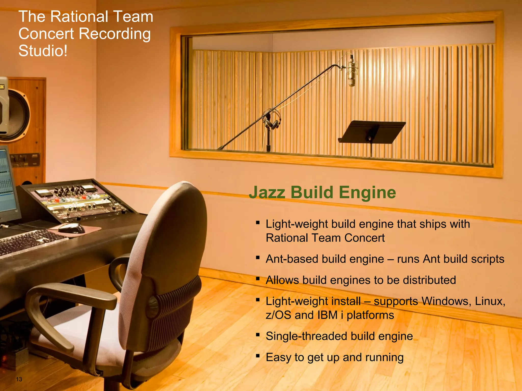 The Rational Team Concert Recording Studio!
The Rational Team
Concert Recording
Studio!
Jazz Build Engine
 Light-weight build engine that ships with
Rational Team Concert
 Ant-based build engine – runs Ant build scripts
 Allows build engines to be distributed
 Light-weight install – supports Windows, Linux,
z/OS and IBM i platforms
 Single-threaded build engine
 Easy to get up and running
13
 