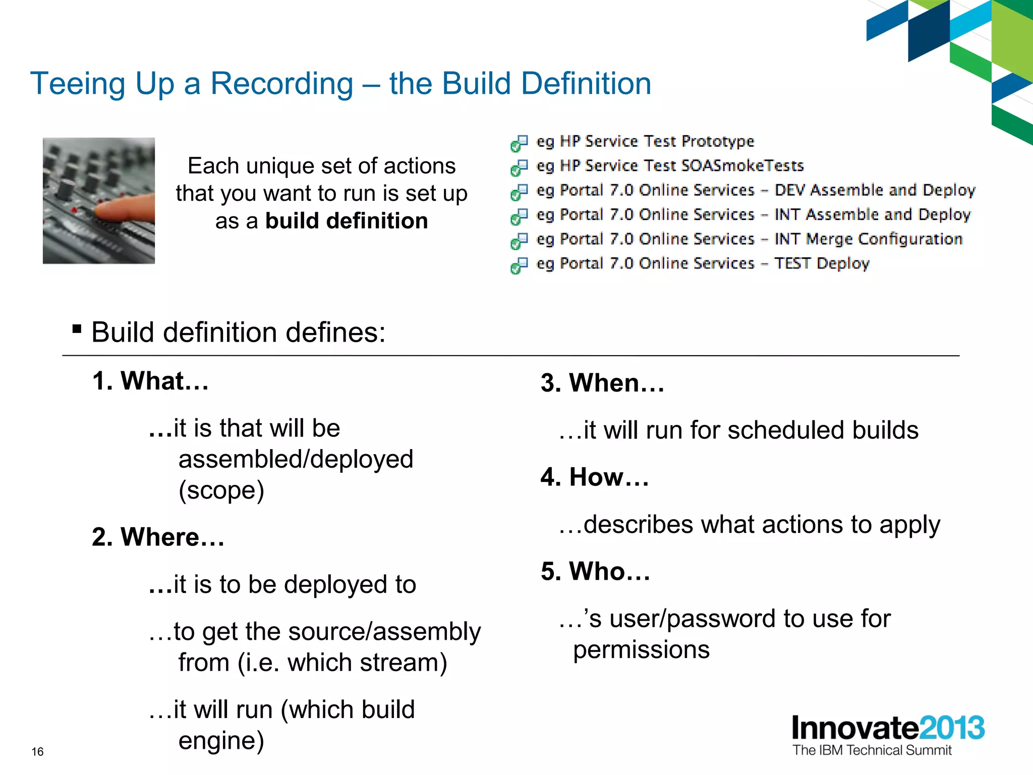 Teeing Up a Recording – the Build Definition
 Build definition defines:
1. What…
…it is that will be
assembled/deployed
(scope)
2. Where…
…it is to be deployed to
…to get the source/assembly
from (i.e. which stream)
…it will run (which build
engine)16
Each unique set of actions
that you want to run is set up
as a build definition
3. When…
…it will run for scheduled builds
4. How…
…describes what actions to apply
5. Who…
…’s user/password to use for
permissions
 