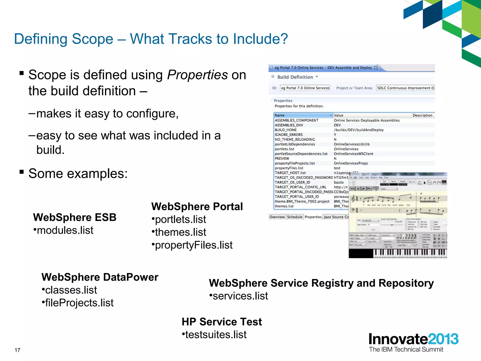 Defining Scope – What Tracks to Include?
 Scope is defined using Properties on
the build definition –
–makes it easy to configure,
–easy to see what was included in a
build.
 Some examples:
17
WebSphere Portal
•portlets.list
•themes.list
•propertyFiles.list
WebSphere ESB
•modules.list
WebSphere DataPower
•classes.list
•fileProjects.list
WebSphere Service Registry and Repository
•services.list
HP Service Test
•testsuites.list
 