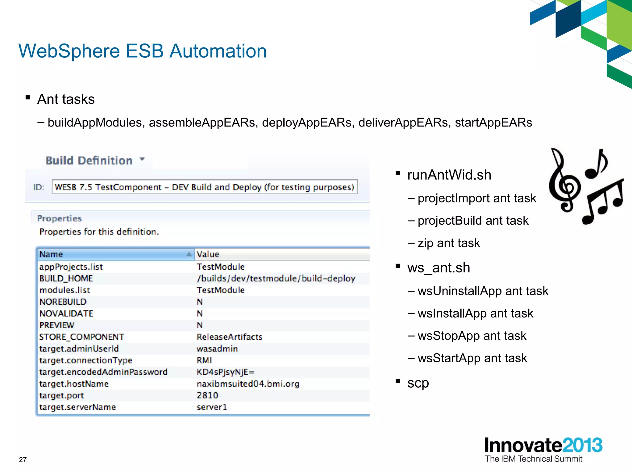 WebSphere ESB Automation
 Ant tasks
– buildAppModules, assembleAppEARs, deployAppEARs, deliverAppEARs, startAppEARs
27
 runAntWid.sh
– projectImport ant task
– projectBuild ant task
– zip ant task
 ws_ant.sh
– wsUninstallApp ant task
– wsInstallApp ant task
– wsStopApp ant task
– wsStartApp ant task
 scp
 
