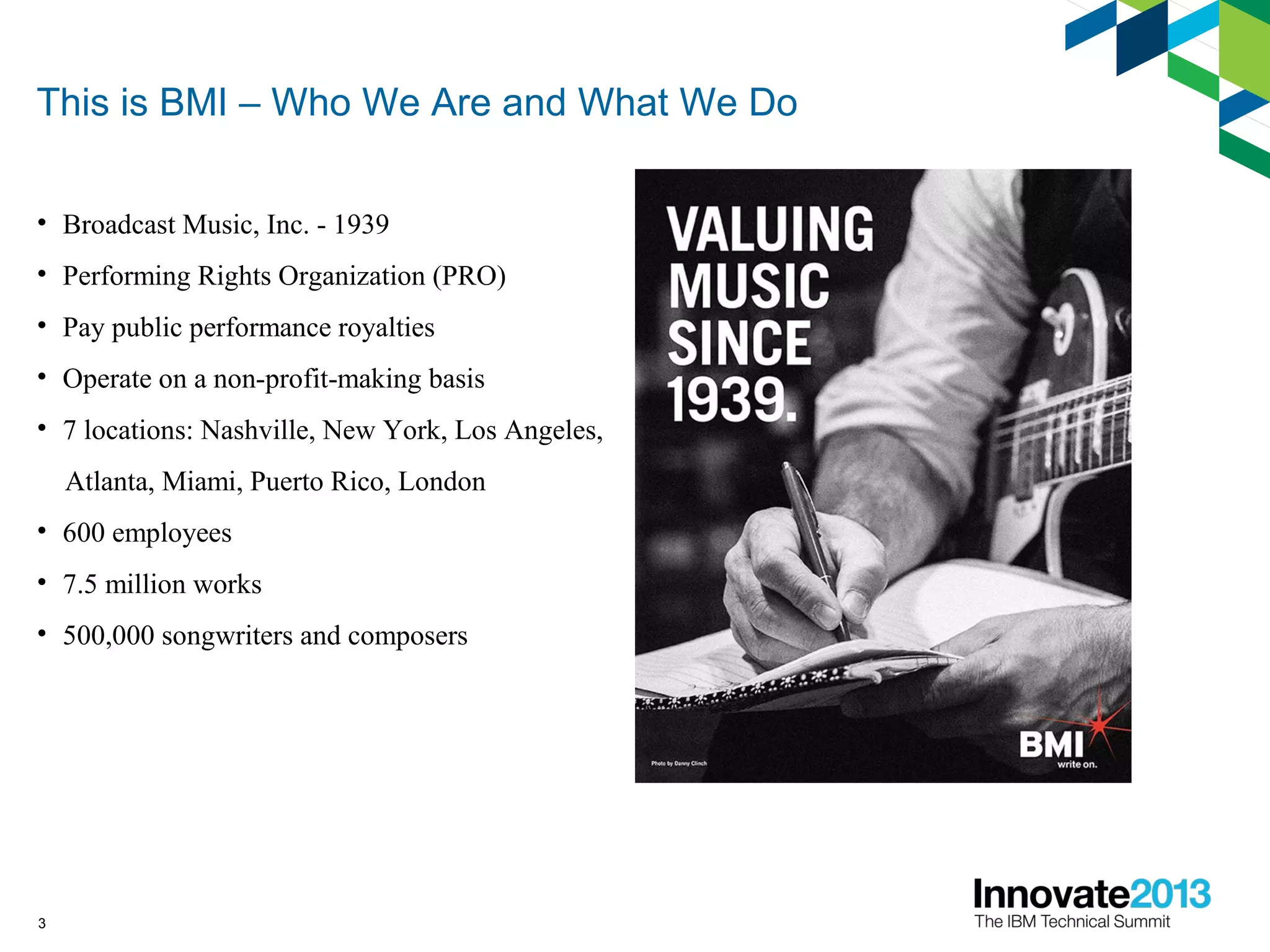 3
This is BMI – Who We Are and What We Do
• Broadcast Music, Inc. - 1939
• Performing Rights Organization (PRO)
• Pay public performance royalties
• Operate on a non-profit-making basis
• 7 locations: Nashville, New York, Los Angeles,
Atlanta, Miami, Puerto Rico, London
• 600 employees
• 7.5 million works
• 500,000 songwriters and composers
 