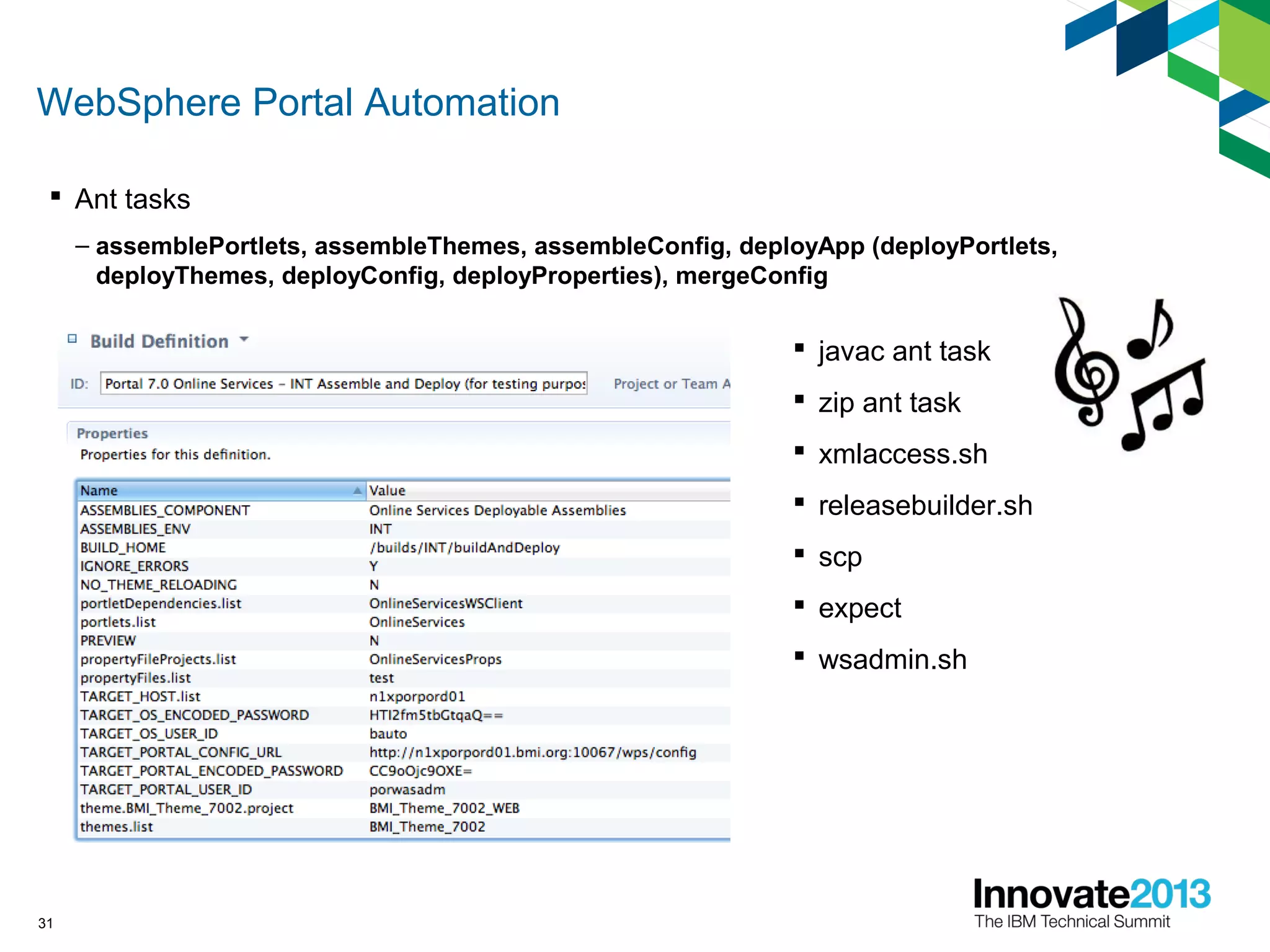 WebSphere Portal Automation
31
 Ant tasks
– assemblePortlets, assembleThemes, assembleConfig, deployApp (deployPortlets,
deployThemes, deployConfig, deployProperties), mergeConfig
 javac ant task
 zip ant task
 xmlaccess.sh
 releasebuilder.sh
 scp
 expect
 wsadmin.sh
 