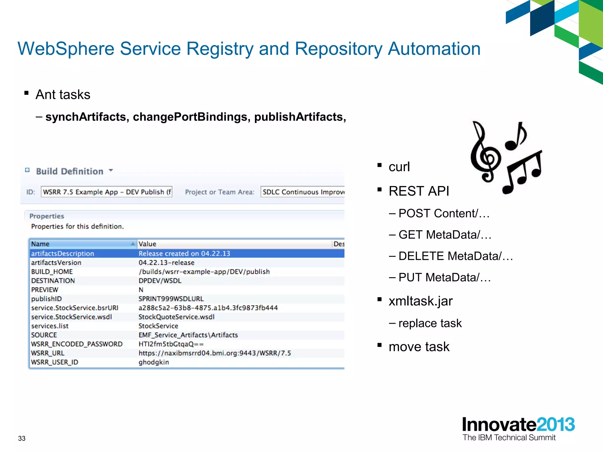 WebSphere Service Registry and Repository Automation
33
 Ant tasks
– synchArtifacts, changePortBindings, publishArtifacts,
 curl
 REST API
– POST Content/…
– GET MetaData/…
– DELETE MetaData/…
– PUT MetaData/…
 xmltask.jar
– replace task
 move task
 