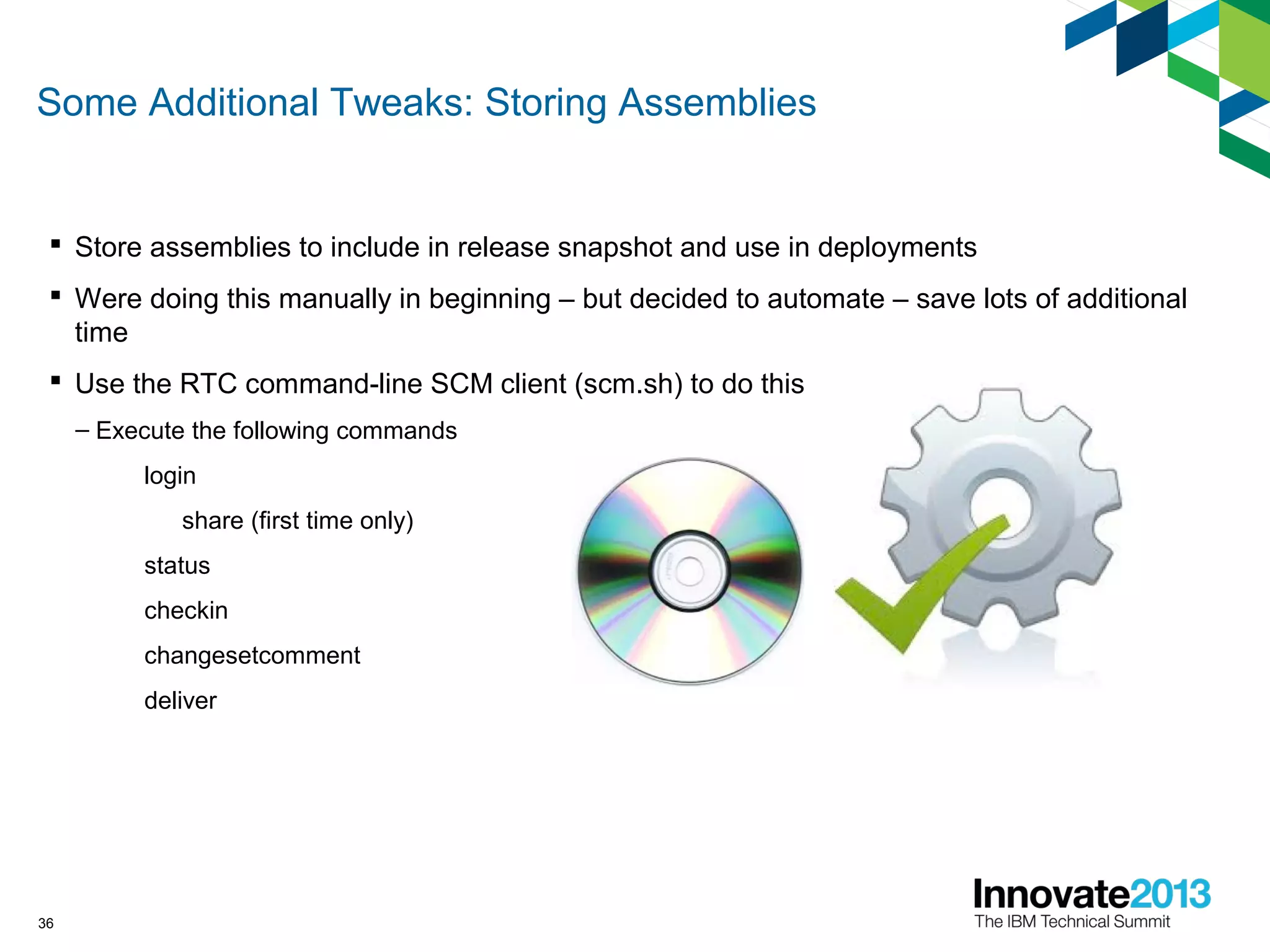 Some Additional Tweaks: Storing Assemblies
 Store assemblies to include in release snapshot and use in deployments
 Were doing this manually in beginning – but decided to automate – save lots of additional
time
 Use the RTC command-line SCM client (scm.sh) to do this
– Execute the following commands
login
share (first time only)
status
checkin
changesetcomment
deliver
36
 