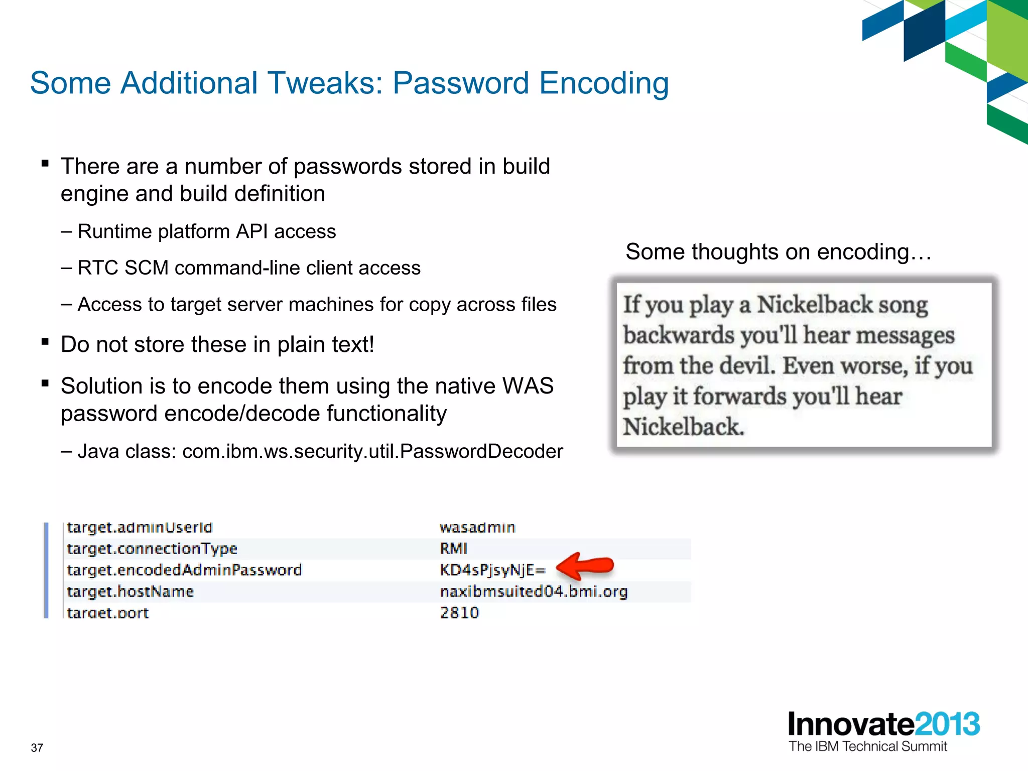 Some Additional Tweaks: Password Encoding
 There are a number of passwords stored in build
engine and build definition
– Runtime platform API access
– RTC SCM command-line client access
– Access to target server machines for copy across files
 Do not store these in plain text!
 Solution is to encode them using the native WAS
password encode/decode functionality
– Java class: com.ibm.ws.security.util.PasswordDecoder
37
Some thoughts on encoding…
 