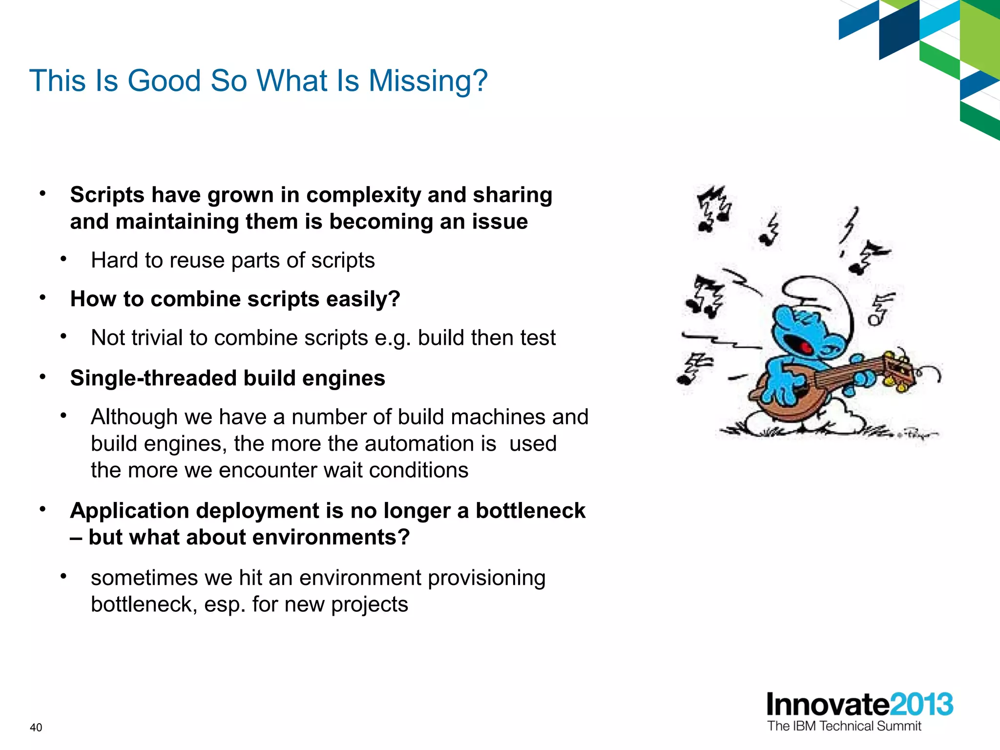 This Is Good So What Is Missing?
• Scripts have grown in complexity and sharing
and maintaining them is becoming an issue
• Hard to reuse parts of scripts
• How to combine scripts easily?
• Not trivial to combine scripts e.g. build then test
• Single-threaded build engines
• Although we have a number of build machines and
build engines, the more the automation is used
the more we encounter wait conditions
• Application deployment is no longer a bottleneck
– but what about environments?
• sometimes we hit an environment provisioning
bottleneck, esp. for new projects
40
 