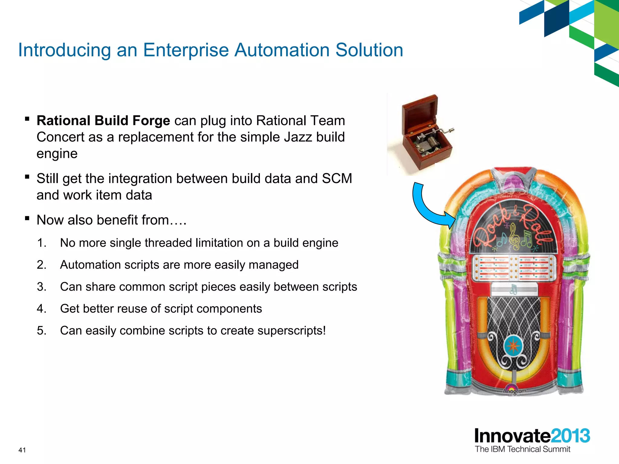 Introducing an Enterprise Automation Solution
 Rational Build Forge can plug into Rational Team
Concert as a replacement for the simple Jazz build
engine
 Still get the integration between build data and SCM
and work item data
 Now also benefit from….
1. No more single threaded limitation on a build engine
2. Automation scripts are more easily managed
3. Can share common script pieces easily between scripts
4. Get better reuse of script components
5. Can easily combine scripts to create superscripts!
41
 