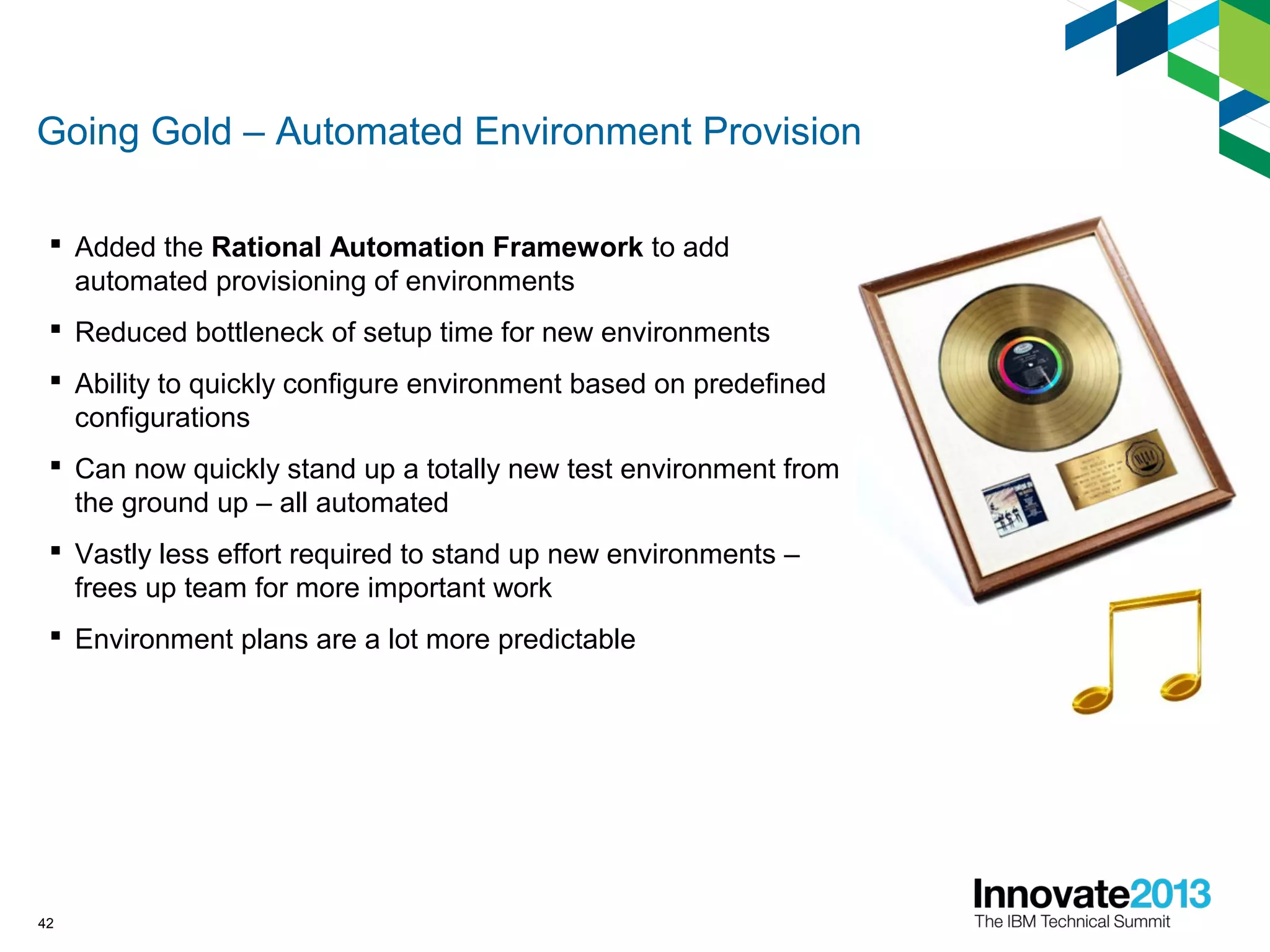 Going Gold – Automated Environment Provision
 Added the Rational Automation Framework to add
automated provisioning of environments
 Reduced bottleneck of setup time for new environments
 Ability to quickly configure environment based on predefined
configurations
 Can now quickly stand up a totally new test environment from
the ground up – all automated
 Vastly less effort required to stand up new environments –
frees up team for more important work
 Environment plans are a lot more predictable
42
 