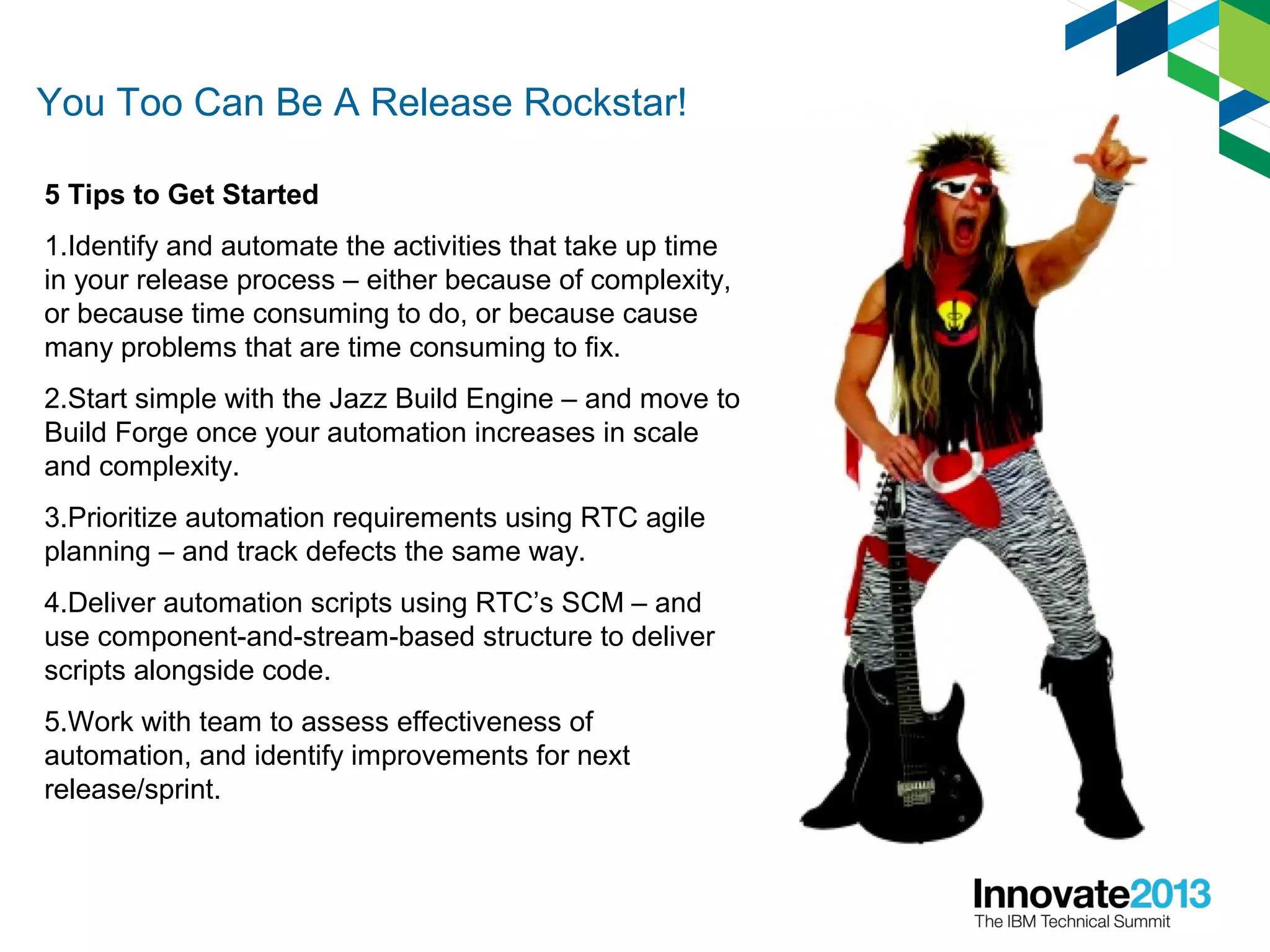 You Too Can Be A Release Rockstar!
5 Tips to Get Started
1.Identify and automate the activities that take up time
in your release process – either because of complexity,
or because time consuming to do, or because cause
many problems that are time consuming to fix.
2.Start simple with the Jazz Build Engine – and move to
Build Forge once your automation increases in scale
and complexity.
3.Prioritize automation requirements using RTC agile
planning – and track defects the same way.
4.Deliver automation scripts using RTC’s SCM – and
use component-and-stream-based structure to deliver
scripts alongside code.
5.Work with team to assess effectiveness of
automation, and identify improvements for next
release/sprint.
 