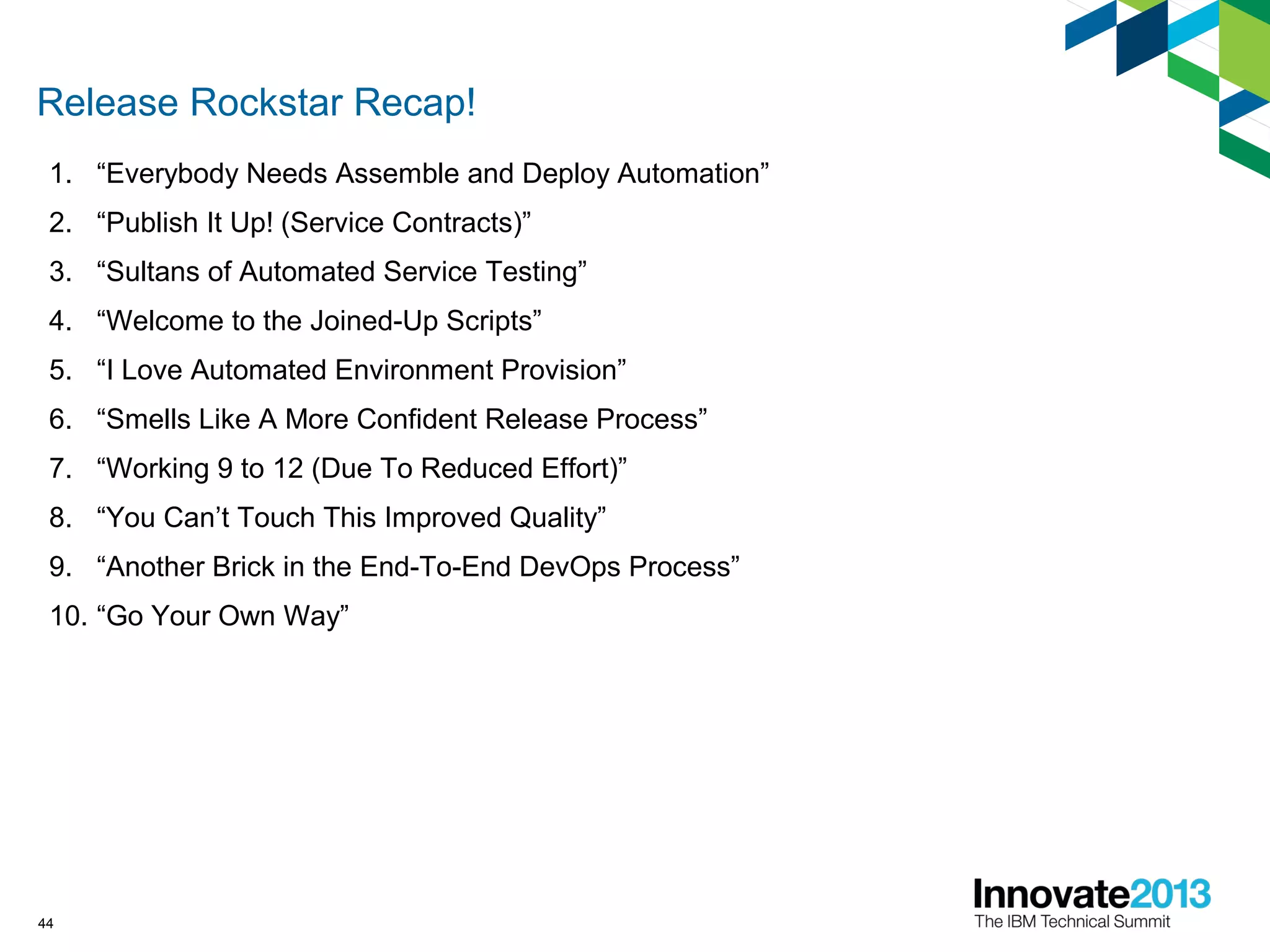 Release Rockstar Recap!
1. “Everybody Needs Assemble and Deploy Automation”
2. “Publish It Up! (Service Contracts)”
3. “Sultans of Automated Service Testing”
4. “Welcome to the Joined-Up Scripts”
5. “I Love Automated Environment Provision”
6. “Smells Like A More Confident Release Process”
7. “Working 9 to 12 (Due To Reduced Effort)”
8. “You Can’t Touch This Improved Quality”
9. “Another Brick in the End-To-End DevOps Process”
10. “Go Your Own Way”
44
 