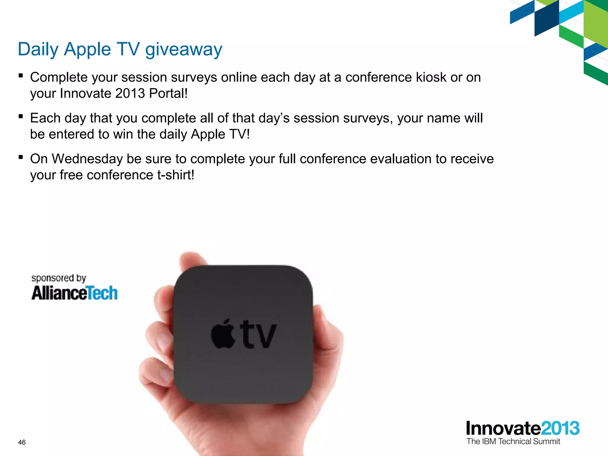46
Daily Apple TV giveaway
 Complete your session surveys online each day at a conference kiosk or on
your Innovate 2013 Portal!
 Each day that you complete all of that day’s session surveys, your name will
be entered to win the daily Apple TV!
 On Wednesday be sure to complete your full conference evaluation to receive
your free conference t-shirt!
 