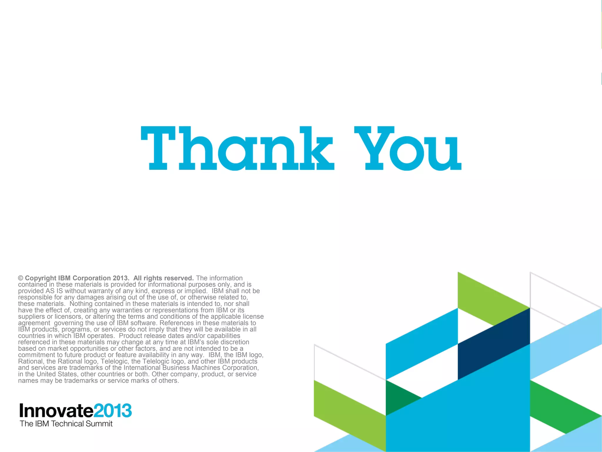 48
© Copyright IBM Corporation 2013. All rights reserved. The information
contained in these materials is provided for informational purposes only, and is
provided AS IS without warranty of any kind, express or implied. IBM shall not be
responsible for any damages arising out of the use of, or otherwise related to,
these materials. Nothing contained in these materials is intended to, nor shall
have the effect of, creating any warranties or representations from IBM or its
suppliers or licensors, or altering the terms and conditions of the applicable license
agreement governing the use of IBM software. References in these materials to
IBM products, programs, or services do not imply that they will be available in all
countries in which IBM operates. Product release dates and/or capabilities
referenced in these materials may change at any time at IBM’s sole discretion
based on market opportunities or other factors, and are not intended to be a
commitment to future product or feature availability in any way. IBM, the IBM logo,
Rational, the Rational logo, Telelogic, the Telelogic logo, and other IBM products
and services are trademarks of the International Business Machines Corporation,
in the United States, other countries or both. Other company, product, or service
names may be trademarks or service marks of others.
 