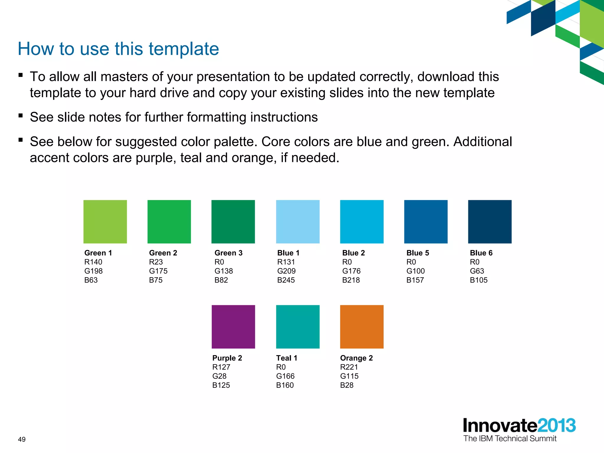 49
How to use this template
 To allow all masters of your presentation to be updated correctly, download this
template to your hard drive and copy your existing slides into the new template
 See slide notes for further formatting instructions
 See below for suggested color palette. Core colors are blue and green. Additional
accent colors are purple, teal and orange, if needed.
Blue 2
R0
G176
B218
Blue 5
R0
G100
B157
Blue 6
R0
G63
B105
Blue 1
R131
G209
B245
Orange 2
R221
G115
B28
Purple 2
R127
G28
B125
Teal 1
R0
G166
B160
Green 1
R140
G198
B63
Green 2
R23
G175
B75
Green 3
R0
G138
B82
 