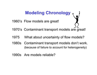 Modeling Chronology
1960’s Flow models are great!

1970’s Contaminant transport models are great!

1975   What about uncertainty of flow models?
1980s Contaminant transport models don’t work.
       (because of failure to account for heterogeneity)

1990s Are models reliable?
 