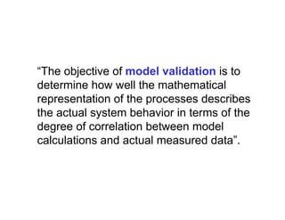 “The objective of model validation is to
determine how well the mathematical
representation of the processes describes
the actual system behavior in terms of the
degree of correlation between model
calculations and actual measured data”.
 