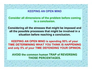 KEEPING AN OPEN MIND

Consider all dimensions of the problem before coming
                  to a conclusion.

Considering all the stresses that might be imposed and
 all the possible processes that might be involved in a
         situation before reaching a conclusion.

  KEEPING AN OPEN MIND is spending 95% of your
TIME DETERMINING WHAT YOU THINK IS HAPPENING
and only 5% of your TIME DEFENDING YOUR OPINION.

   AVOID the common human TRAP of REVERSING
              THOSE PERCENTAGES.
 