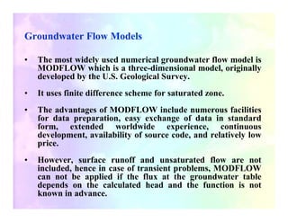 Groundwater Flow Models

•   The most widely used numerical groundwater flow model is
    MODFLOW which is a three-dimensional model, originally
    developed by the U.S. Geological Survey.
•   It uses finite difference scheme for saturated zone.
•   The advantages of MODFLOW include numerous facilities
    for data preparation, easy exchange of data in standard
    form, extended worldwide experience, continuous
    development, availability of source code, and relatively low
    price.
•   However, surface runoff and unsaturated flow are not
    included, hence in case of transient problems, MODFLOW
    can not be applied if the flux at the groundwater table
    depends on the calculated head and the function is not
    known in advance.
 