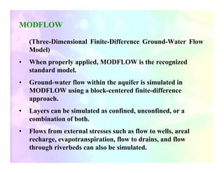 MODFLOW

    (Three-Dimensional Finite-Difference Ground-Water Flow
    Model)
•   When properly applied, MODFLOW is the recognized
    standard model.
•   Ground-water flow within the aquifer is simulated in
    MODFLOW using a block-centered finite-difference
    approach.
•   Layers can be simulated as confined, unconfined, or a
    combination of both.
•   Flows from external stresses such as flow to wells, areal
    recharge, evapotranspiration, flow to drains, and flow
    through riverbeds can also be simulated.
 