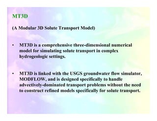 MT3D

(A Modular 3D Solute Transport Model)


•   MT3D is a comprehensive three-dimensional numerical
    model for simulating solute transport in complex
    hydrogeologic settings.


•   MT3D is linked with the USGS groundwater flow simulator,
    MODFLOW, and is designed specifically to handle
    advectively-dominated transport problems without the need
    to construct refined models specifically for solute transport.
 
