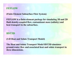 FEFLOW

(Finite Element Subsurface Flow System)

FEFLOW is a finite-element package for simulating 3D and 2D
fluid density-coupled flow, contaminant mass (salinity) and
heat transport in the subsurface.


HST3D

(3-D Heat and Solute Transport Model)

The Heat and Solute Transport Model HST3D simulates
ground-water flow and associated heat and solute transport in
three dimensions.
 