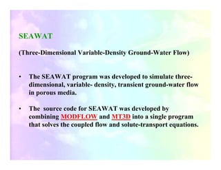 SEAWAT

(Three-Dimensional Variable-Density Ground-Water Flow)


•   The SEAWAT program was developed to simulate three-
    dimensional, variable- density, transient ground-water flow
    in porous media.

•   The source code for SEAWAT was developed by
    combining MODFLOW and MT3D into a single program
    that solves the coupled flow and solute-transport equations.
 