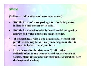 SWIM

(Soil water infiltration and movement model)

•   SWIMv1 is a software package for simulating water
    infiltration and movement in soils.
•   SWIMv2 is a mechanistically-based model designed to
    address soil water and solute balance issues.
•   The model deals with a one-dimensional vertical soil
    profile which may be vertically inhomogeneous but is
    assumed to be horizontally uniform.
•   It can be used to simulate runoff, infiltration,
    redistribution, solute transport and redistribution of
    solutes, plant uptake and transpiration, evaporation, deep
    drainage and leaching.
 
