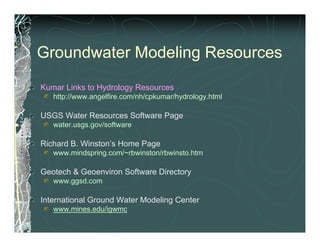 Groundwater Modeling Resources
Kumar Links to Hydrology Resources
   http://www.angelfire.com/nh/cpkumar/hydrology.html

USGS Water Resources Software Page
   water.usgs.gov/software

Richard B. Winston’s Home Page
   www.mindspring.com/~rbwinston/rbwinsto.htm

Geotech & Geoenviron Software Directory
   www.ggsd.com

International Ground Water Modeling Center
   www.mines.edu/igwmc
 