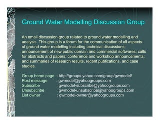 Ground Water Modelling Discussion Group

An email discussion group related to ground water modelling and
analysis. This group is a forum for the communication of all aspects
of ground water modelling including technical discussions;
announcement of new public domain and commercial softwares; calls
for abstracts and papers; conference and workshop announcements;
and summaries of research results, recent publications, and case
studies.

Group home page   : http://groups.yahoo.com/group/gwmodel/
Post message      : gwmodel@yahoogroups.com
Subscribe         : gwmodel-subscribe@yahoogroups.com
Unsubscribe       : gwmodel-unsubscribe@yahoogroups.com
List owner         : gwmodel-owner@yahoogroups.com
 