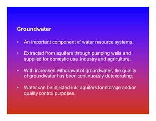 Groundwater

•   An important component of water resource systems.

•   Extracted from aquifers through pumping wells and
    supplied for domestic use, industry and agriculture.

•   With increased withdrawal of groundwater, the quality
    of groundwater has been continuously deteriorating.

•   Water can be injected into aquifers for storage and/or
    quality control purposes.
 