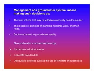 Management of a groundwater system, means
    making such decisions as:

•   The total volume that may be withdrawn annually from the aquifer.

•   The location of pumping and artificial recharge wells, and their
    rates.

•   Decisions related to groundwater quality.


    Groundwater contamination by:

    Hazardous industrial wastes

    Leachate from landfills

    Agricultural activities such as the use of fertilizers and pesticides
 