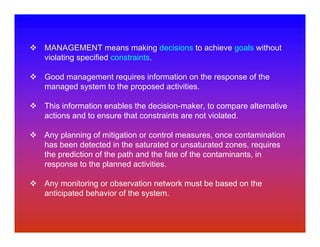 MANAGEMENT means making decisions to achieve goals without
violating specified constraints.

Good management requires information on the response of the
managed system to the proposed activities.

This information enables the decision-maker, to compare alternative
actions and to ensure that constraints are not violated.

Any planning of mitigation or control measures, once contamination
has been detected in the saturated or unsaturated zones, requires
the prediction of the path and the fate of the contaminants, in
response to the planned activities.

Any monitoring or observation network must be based on the
anticipated behavior of the system.
 