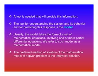 A tool is needed that will provide this information.

The tool for understanding the system and its behavior
and for predicting this response is the model.

Usually, the model takes the form of a set of
mathematical equations, involving one or more partial
differential equations. We refer to such model as a
mathematical model.

The preferred method of solution of the mathematical
model of a given problem is the analytical solution.
 