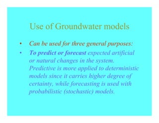 Use of Groundwater models
•   Can be used for three general purposes:
•   To predict or forecast expected artificial
    or natural changes in the system.
    Predictive is more applied to deterministic
    models since it carries higher degree of
    certainty, while forecasting is used with
    probabilistic (stochastic) models.
 